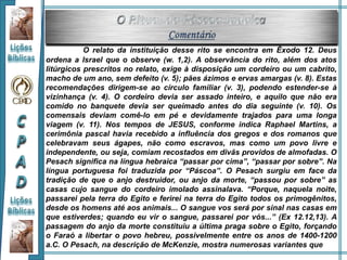 O relato da instituição desse rito se encontra em Êxodo 12. Deus
ordena a Israel que o observe (w. 1,2). A observância do rito, além dos atos
litúrgicos prescritos no relato, exige à disposição um cordeiro ou um cabrito,
macho de um ano, sem defeito (v. 5); pães ázimos e ervas amargas (v. 8). Estas
recomendações dirigem-se ao círculo familiar (v. 3), podendo estender-se à
vizinhança (v. 4). O cordeiro devia ser assado inteiro, e aquilo que não era
comido no banquete devia ser queimado antes do dia seguinte (v. 10). Os
comensais deviam comê-lo em pé e devidamente trajados para uma longa
viagem (v. 11). Nos tempos de JESUS, conforme indica Raphael Martins, a
cerimônia pascal havia recebido a influência dos gregos e dos romanos que
celebravam seus ágapes, não como escravos, mas como um povo livre e
independente, ou seja, comiam recostados em divãs providos de almofadas. O
Pesach significa na língua hebraica “passar por cima”, “passar por sobre”. Na
língua portuguesa foi traduzida por “Páscoa”. O Pesach surgiu em face da
tradição de que o anjo destruidor, ou anjo da morte, “passou por sobre” as
casas cujo sangue do cordeiro imolado assinalava. “Porque, naquela noite,
passarei pela terra do Egito e ferirei na terra do Egito todos os primogênitos,
desde os homens até aos animais... O sangue vos será por sinal nas casas em
que estiverdes; quando eu vir o sangue, passarei por vós...” (Ex 12.12,13). A
passagem do anjo da morte constituiu a última praga sobre o Egito, forçando
o Faraó a libertar o povo hebreu, possivelmente entre os anos de 1400-1200
a.C. O Pesach, na descrição de McKenzie, mostra numerosas variantes que
 