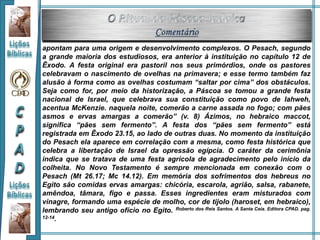 apontam para uma origem e desenvolvimento complexos. O Pesach, segundo
a grande maioria dos estudiosos, era anterior à instituição no capítulo 12 de
Êxodo. A festa original era pastoril nos seus primórdios, onde os pastores
celebravam o nascimento de ovelhas na primavera; e esse termo também faz
alusão à forma como as ovelhas costumam “saltar por cima” dos obstáculos.
Seja como for, por meio da historização, a Páscoa se tomou a grande festa
nacional de Israel, que celebrava sua constituição como povo de Iahweh,
acentua McKenzie. naquela noite, comerão a carne assada no fogo; com pães
asmos e ervas amargas a comerão” (v. 8) Ázimos, no hebraico maccot,
significa “pães sem fermento”. A festa dos “pães sem fermento” está
registrada em Êxodo 23.15, ao lado de outras duas. No momento da instituição
do Pesach ela aparece em correlação com a mesma, como festa histórica que
celebra a libertação de Israel da opressão egípcia. O caráter da cerimônia
indica que se tratava de uma festa agrícola de agradecimento pelo início da
colheita. No Novo Testamento é sempre mencionada em conexão com o
Pesach (Mt 26.17; Mc 14.12). Em memória dos sofrimentos dos hebreus no
Egito são comidas ervas amargas: chicória, escarola, agrião, salsa, rabanete,
amêndoa, tâmara, figo e passa. Esses ingredientes eram misturados com
vinagre, formando uma espécie de molho, cor de tijolo (haroset, em hebraico),
lembrando seu antigo ofício no Egito. Roberto dos Reis Santos. A Santa Ceia. Editora CPAD. pag.
12-14.
 