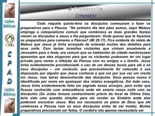 Cedo naquela quinta-feira os discípulos começaram a fazer os
preparativos para a Páscoa. “No primeiro dia dos pães asmos, (aqui Mateus
emprega o coloquialismo comum que combinava as duas grandes festas)
vieram os discípulos a Jesus e lhe perguntaram: Onde queres que te façamos
os preparativos para comeres a Páscoa? (Mt 26.17). Fica evidente do relato de
Mateus que Jesus já tinha arranjado de antemão muitos dos detalhes para
essa noite. Com tantas israelitas visitantes que vinham anualmente a
Jerusalém para a festa, era comum que os habitantes da cidade mantivessem
aposentos que eles alugavam para que os visitantes pudessem ter um lugar
privado para comer a refeição da Páscoa com os amigos e a família. Jesus
tinha evidentemente providenciado o uso de um desses locais para ele e os
seus discípulos – um cenáculo, que provavelmente foi colocado à sua
disposição por alguém que Jesus conhecia e que era por sua vez um crente
em Jesus, mas talvez desconhecido dos discípulos. Essa pessoa nunca é
identificada por nome em quaisquer dos relatos evangélicos. Em todo caso,
Jesus tinha evidentemente feito em segredo esses arranjos, para evitar que
ficasse conhecido com antecedência onde ele estaria nessa noite com os
discípulos (Se Judas tivesse conhecimento prévio do local da Última Ceia,
teria sido uma questão simples para ele revelar ao Sinédrio onde eles
poderiam encontrar Jesus. Mas era necessário ao plano de Deus que ele
celebrasse a Páscoa com os seus discípulos antes de ser traído). Muitos
preparativos precisavam ser feitos. O cordeiro não apenas necessitaria ser
 