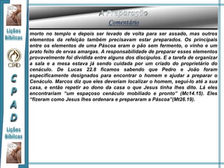 morto no templo e depois ser levado de volta para ser assado, mas outros
elementos da refeição também precisavam estar preparados. Os principais
entre os elementos de uma Páscoa eram o pão sem fermento, o vinho e um
prato feito de ervas amargas. A responsabilidade de preparar esses elementos
provavelmente foi dividida entre alguns dos discípulos. E a tarefa de organizar
a sala e a mesa estava já sendo cuidada por um criado do proprietário do
cenáculo. De Lucas 22.8 ficamos sabendo que Pedro e João foram
especificamente designados para encontrar o homem e ajudar a preparar o
Cenáculo. Marcos diz que eles deveriam localizar o homem, segui-lo até a sua
casa, e então repetir ao dono da casa o que Jesus tinha lhes dito. Lá eles
encontrariam “um espaçoso cenáculo mobiliado e pronto” (Mc14.15). Eles
“fizeram como Jesus lhes ordenara e prepararam a Páscoa”(Mt26.19).
 