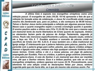 A última Ceia é exposta nos evangelhos sinópticos como uma
refeição pascal. O evangelho de João (18:28; 19:14) apresenta o fato de que a
refeição foi tomada antes da celebração, e Jesus foi crucificado ainda naquele
mesmo dia (lembrando que, para os judeus, o dia começava às 06:00 horas).
Talvez o Senhor Jesus tenha antecipado a refeição por algumas poucas horas.
Nesse caso o quarto evangelho expõe a correta cronologia quanto à questão.
O ensino paulino sobre a última ceia (1Co 11.23-26) faz com que a mesma seja
um memorial tanto da morte libertadora de Cristo quanto da expiação. Ambos
os elementos faziam parte da páscoa do Antigo Testamento, segundo já
vimos. Paulo não menciona especificamente a páscoa, daquela seção, embora
ele o faça em 1Co 5. 7. Eusébio aceitava o conceito da páscoa cristã no
sacrifício de Cristo (ver Hit. 5,23,1). E essa também era a ideia tradicional da
Igreja antiga. É interessante que a palavra hebraica para páscoa, pascha, é tão
parecida com a palavra grega para sofrer, péscbo, que alguns cristãos antigos
fizeram a ligação entre elas, embora não haja qualquer conexão histórica entre
esses termos. Cristo sofreu e ele é a nossa páscoa, um jogo de palavras
empregado por Eusébio. Para os cristãos, a palavra grega anámne (memorial),
é uma palavra-chave. A ceia do Senhor é um memorial que deve ser mantido
vivo, até que o Senhor retorne. Essa é a ênfase paulina, que não se vê nos
evangelhos sinópticos, embora apareça em Lucas 22.19. Provavelmente, esse
elemento foi uma adição cristã às declarações feitas por Jesus, embora
sugerida pelo que ele havia dito, se é que ele mesmo não ensinou assim. Por
 