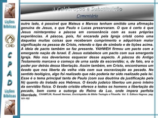 outro lado, é possível que Mateus e Marcos tenham omitido uma afirmação
genuína de Jesus, e que Paulo e Lucas preservaram. O que é certo é que
Jesus reinterpretou a páscoa em consonância com as suas próprias
experiências. A páscoa, pois, foi encarada pela Igreja cristã como uma
daquelas muitas coisas que receberam cumprimento e adquiriram maior
significação na pessoa de Cristo, retendo o tipo de símbolo e de lições acima.
A ideia de pacto também se faz presente. YAHWEH firmou um pacto com a
emergente nação de Israel. E Jesus estabelece um pacto com sua emergente
Igreja. Não nos deveríamos esquecer desse aspecto. A páscoa do Antigo
Testamento marcava o começo de urna saída da escravidão; e, de fato, era o
poder por detrás dessa libertação. Assim também, em Cristo, encontramos um
êxodo que nos liberta da velha vida com sua escravização ao pecado. No
sentido teológico, algo foi realizado que não poderia ter sido realizado pela lei.
Esse é o tema principal tanto de Paulo (com sua doutrina da justificação pela
fé) quanto do tratado aos Hebreus. O êxodo judaico libertou um povo inteiro
da servidão física. O êxodo cristão oferece a todos os homens a libertação do
pecado, bem como a outorga do Reino da Luz, onde impera perfeita
liberdade. CHAMPLIN, Russell Norman, Enciclopédia de Bíblia Teologia e Filosofia. Vol. 5. Editora Hagnos. pag.
101-102
 