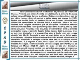 Havia uma seqüência bem estabelecida no processo de comer uma
Páscoa. Primeiro, um cálice de vinho era distribuído, o primeiro de quatro
cálices compartilhados durante a refeição. Cada pessoa tomaria um gole de
um cálice comum. Antes de passar o cálice Jesus deu graças (Lc22.17).
Depois que o cálice inicial era passado, havia uma lavagem cerimonial para
simbolizara necessidade de limpeza moral e espiritual. Parece ter sido
durante essa lavagem cerimonial que os discípulos “suscitaram também
entre si uma discussão sobre qual deles parecia ser o maior” (Lc22.24). João
relata que Jesus “levantou-se da ceia, tirou a vestimenta de cima e, tomando
uma toalha, cingiu-se com ela. Depois, deitou água na bacia e passou a lavar
os pés aos discípulos e a enxugar-lhos com a toalha com que estava
cingido” (Jo 13.4,5). Tomando o papel do mais baixo servo, Cristo assim
transformou a cerimônia de limpeza numa lição prática sobre a humildade e a
verdadeira santidade. A lavagem externa nada vale se o coração estiver
contaminado. E o orgulho é uma prova segura da necessidade de uma
limpeza do coração. Cristo tinha feito uma observação semelhante para os
fariseus em Mateus 23.25-28. Agora ele lavou os pés dos discípulos,
ilustrando que até mesmo crentes com corações regenerados precisam ser
lavados periodicamente da corrupção externa do mundo. O cálice de vinho
distribuído por Jesus não representava o seu sangue que lhe corria nas veias
enquanto lhes falava, mas seu sangue que em breve seria derramado por
eles na morte. Após a lavagem cerimonial e comerem as ervas amargas, o
 