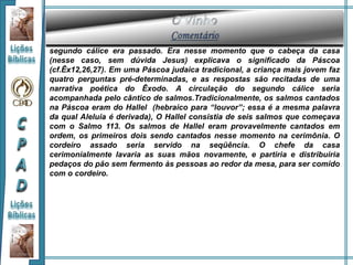 segundo cálice era passado. Era nesse momento que o cabeça da casa
(nesse caso, sem dúvida Jesus) explicava o significado da Páscoa
(cf.Êx12,26,27). Em uma Páscoa judaica tradicional, a criança mais jovem faz
quatro perguntas pré-determinadas, e as respostas são recitadas de uma
narrativa poética do Êxodo. A circulação do segundo cálice seria
acompanhada pelo cântico de salmos.Tradicionalmente, os salmos cantados
na Páscoa eram do Hallel (hebraico para “louvor”; essa é a mesma palavra
da qual Aleluia é derivada), O Hallel consistia de seis salmos que começava
com o Salmo 113. Os salmos de Hallel eram provavelmente cantados em
ordem, os primeiros dois sendo cantados nesse momento na cerimônia. O
cordeiro assado seria servido na seqüência. O chefe da casa
cerimonialmente lavaria as suas mãos novamente, e partiria e distribuiria
pedaços do pão sem fermento às pessoas ao redor da mesa, para ser comido
com o cordeiro.
 