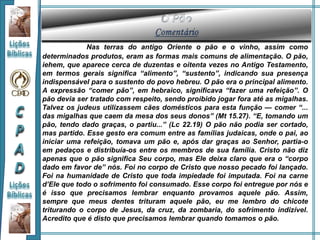 Nas terras do antigo Oriente o pão e o vinho, assim como
determinados produtos, eram as formas mais comuns de alimentação. O pão,
iehem, que aparece cerca de duzentas e oitenta vezes no Antigo Testamento,
em termos gerais significa “alimento”, “sustento”, indicando sua presença
indispensável para o sustento do povo hebreu. O pão era o principal alimento.
A expressão “comer pão”, em hebraico, significava “fazer uma refeição”. O
pão devia ser tratado com respeito, sendo proibido jogar fora até as migalhas.
Talvez os judeus utilizassem cães domésticos para esta função — comer “...
das migalhas que caem da mesa dos seus donos” (Mt 15.27). “E, tomando um
pão, tendo dado graças, o partiu...” (Lc 22.19) O pão não podia ser cortado,
mas partido. Esse gesto era comum entre as famílias judaicas, onde o pai, ao
iniciar uma refeição, tomava um pão e, após dar graças ao Senhor, partia-o
em pedaços e distribuía-os entre os membros de sua família. Cristo não diz
apenas que o pão significa Seu corpo, mas Ele deixa claro que era o “corpo
dado em favor de” nós. Foi no corpo de Cristo que nosso pecado foi lançado.
Foi na humanidade de Cristo que toda impiedade foi imputada. Foi na carne
d’Ele que todo o sofrimento foi consumado. Esse corpo foi entregue por nós e
é isso que precisamos lembrar enquanto provamos aquele pão. Assim,
sempre que meus dentes trituram aquele pão, eu me lembro do chicote
triturando o corpo de Jesus, da cruz, da zombaria, do sofrimento indizível.
Acredito que é disto que precisamos lembrar quando tomamos o pão.
 