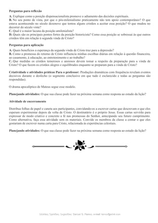 Perguntas para reflexão
A. Explique como a posição dispensacionalista promove o adiamento das decisões espirituais.
B. No seu ponto de vista, por que o pós-milenialismo praticamente não tem apoio contemporâneo? O que
estava acontecendo no século dezenove que tentou alguns cristãos a aceitar essa posição? O que mudou no
decorrer do século vinte?
C. Qual é a maior lacuna da posição amilenialista?
D. Quais são os principais pontos fortes da posição historicista? Como essa posição se sobressai às que outros
cristãos têm em relação à segunda vinda de Cristo?
Perguntas para aplicação
A. Quais benefícios a esperança da segunda vinda de Cristo traz para a depressão?
B. Como a promessa do retorno de Cristo influencia minhas escolhas diárias em relação à questão financeira,
ao casamento, à educação, ao entretenimento e ao trabalho?
C. Que medidas os cristãos temerosos e ansiosos devem tomar a respeito da preparação para a vinda de
Cristo? O que fazem os cristãos alegres e equilibrados enquanto se preparam para a vinda de Cristo?
Criatividade e atividades práticas Para o professor: Produções dramáticas com frequência revelam eventos
decisivos durante o desfecho (o segmento conclusivo em que tudo é esclarecido e todas as perguntas são
respondidas).
O drama apocalíptico de Mateus segue esse modelo.
Planejando atividades: O que sua classe pode fazer na próxima semana como resposta ao estudo da lição?
Atividade de encerramento
Distribua folhas de papel e caneta aos participantes, convidando-os a escrever cartas que descrevam o que eles
esperam experimentar depois da volta de Cristo. O destinatário é o próprio Jesus. Essas cartas servirão para
expressar de modo criativo e concreto a fé nas promessas do Senhor, antecipando seu futuro cumprimento.
Como alternativa, faça essa atividade sem os materiais. Convide os membros da classe a contar o que eles
gostariam de escrever numa carta para Cristo, relacionada às experiências celestiais.
Planejando atividades: O que sua classe pode fazer na próxima semana como resposta ao estudo da lição?
Dúvidas; Opiniões; Sugestões:Dúvidas; Opiniões; Sugestões: Gerson G. Ramos.Gerson G. Ramos. e-mail:e-mail: ramos@advir.comramos@advir.com
 