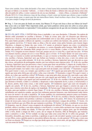 Num certo sentido, Jesus tinha declarado o Seu amor a Israel numa bela montanha chamada Sinai. Êxodo 24
diz que os líderes e os anciãos “subiram… e viram o Deus de Israel, e debaixo dos seus pés havia como uma
obra de pedra de safira, e como o parecer do céu na sua claridade. … viram a Deus, e comeram e beberam”
(Êxodo 24:9-11). Cristo ofereceu a taça da Sua aliança a Israel, como um homem que oferece a taça à mulher
com quem deseja casar e a quem quer dar um maravilhoso futuro. Israel recebeu a taça e disse: Sim, queremos
viver para sempre Contigo na terra da promessa.
► Perg. 1. Com este pano de fundo em mente, leia Mateus 23. O que está Jesus a dizer aos líderes de Israel?
Que aviso está a ser dado? Mais importante ainda, que lições podemos retirar para nós sobre as coisas pelas
quais Ele especificamente os repreendeu? Como podemos assegurar-nos de que não nos tornamos culpados do
mesmo?
Mt 23:1-39, (ACF 1753); 1 ENTÃO falou Jesus à multidão, e aos seus discípulos, 2 Dizendo: Na cadeira de
Moisés estão assentados os escribas e fariseus. 3 Todas as coisas, pois, que vos disserem que observeis,
observai-as e fazei-as; mas não procedais em conformidade com as suas obras, porque dizem e não fazem; 4
Pois atam fardos pesados e difíceis de suportar, e os põem aos ombros dos homens; eles, porém, nem com o
dedo querem movê-los; 5 E fazem todas as obras a fim de serem vistos pelos homens; pois trazem largos
filactérios, e alargam as franjas das suas vestes, 6 E amam os primeiros lugares nas ceias e as primeiras
cadeiras nas sinagogas, 7 E as saudações nas praças, e o serem chamados pelos homens; Rabi, Rabi. 8 Vós,
porém, não queirais ser chamados Rabi, porque um só é o vosso Mestre, a saber, o Cristo, e todos vós sois
irmãos. 9 E a ninguém na terra chameis vosso pai, porque um só é o vosso Pai, o qual está nos céus. 10 Nem
vos chameis mestres, porque um só é o vosso Mestre, que é o Cristo. 11 O maior dentre vós será vosso servo.
12 E o que a si mesmo se exaltar será humilhado; e o que a si mesmo se humilhar será exaltado. 13 Mas ai de
vós, escribas e fariseus, hipócritas! pois que fechais aos homens o reino dos céus; e nem vós entrais nem
deixais entrar aos que estão entrando. 14 Ai de vós, escribas e fariseus, hipócritas! pois que devorais as casas
das viúvas, sob pretexto de prolongadas orações; por isso sofrereis mais rigoroso juízo. 15 Ai de vós, escribas
e fariseus, hipócritas! pois que percorreis o mar e a terra para fazer um prosélito; e, depois de o terdes feito, o
fazeis filho do inferno duas vezes mais do que vós. 16 Ai de vós, condutores cegos! pois que dizeis: Qualquer
que jurar pelo templo, isso nada é; mas o que jurar pelo ouro do templo, esse é devedor. 17 Insensatos e cegos!
Pois qual é maior: o ouro, ou o templo, que santifica o ouro? 18 E aquele que jurar pelo altar isso nada é; mas
aquele que jurar pela oferta que está sobre o altar, esse é devedor. 19 Insensatos e cegos! Pois qual é maior: a
oferta, ou o altar, que santifica a oferta? 20 Portanto, o que jurar pelo altar, jura por ele e por tudo o que sobre
ele está; 21 E, o que jurar pelo templo, jura por ele e por aquele que nele habita; 22 E, o que jurar pelo céu,
jura pelo trono de Deus e por aquele que está assentado nele. 23 Ai de vós, escribas e fariseus, hipócritas! pois
que dizimais a hortelã, o endro e o cominho, e desprezais o mais importante da lei, o juízo, a misericórdia e a
fé; deveis, porém, fazer estas coisas, e não omitir aquelas. 24 Condutores cegos! que coais um mosquito e
engolis um camelo. 25 Ai de vós, escribas e fariseus, hipócritas! pois que limpais o exterior do copo e do
prato, mas o interior está cheio de rapina e de iniqüidade. 26 Fariseu cego! limpa primeiro o interior do copo e
do prato, para que também o exterior fique limpo. 27 Ai de vós, escribas e fariseus, hipócritas! pois que sois
semelhantes aos sepulcros caiados, que por fora realmente parecem formosos, mas interiormente estão cheios
de ossos de mortos e de toda a imundícia. 28 Assim também vós exteriormente pareceis justos aos homens,
mas interiormente estais cheios de hipocrisia e de iniqüidade. 29 Ai de vós, escribas e fariseus, hipócritas! pois
que edificais os sepulcros dos profetas e adornais os monumentos dos justos, 30 E dizeis: Se existíssemos no
tempo de nossos pais, nunca nos associaríamos com eles para derramar o sangue dos profetas. 31 Assim, vós
mesmos testificais que sois filhos dos que mataram os profetas. 32 Enchei vós, pois, a medida de vossos pais.
33 Serpentes, raça de víboras! como escapareis da condenação do inferno? 34 Portanto, eis que eu vos envio
profetas, sábios e escribas; a uns deles matareis e crucificareis; e a outros deles açoitareis nas vossas sinagogas
e os perseguireis de cidade em cidade; 35 Para que sobre vós caia todo o sangue justo, que foi derramado
sobre a terra, desde o sangue de Abel, o justo, até ao sangue de Zacarias, filho de Baraquias, que matastes
entre o santuário e o altar. 36 Em verdade vos digo que todas estas coisas hão de vir sobre esta geração. 37
Jerusalém, Jerusalém, que matas os profetas, e apedrejas os que te são enviados! quantas vezes quis eu ajuntar
os teus filhos, como a galinha ajunta os seus pintos debaixo das asas, e tu não quiseste! 38 Eis que a vossa casa
vai ficar-vos deserta; 39 Porque eu vos digo que desde agora me não vereis mais, até que digais: Bendito o que
vem em nome do Senhor.
Dúvidas; Opiniões; Sugestões:Dúvidas; Opiniões; Sugestões: Gerson G. Ramos.Gerson G. Ramos. e-mail:e-mail: ramos@advir.comramos@advir.com
 