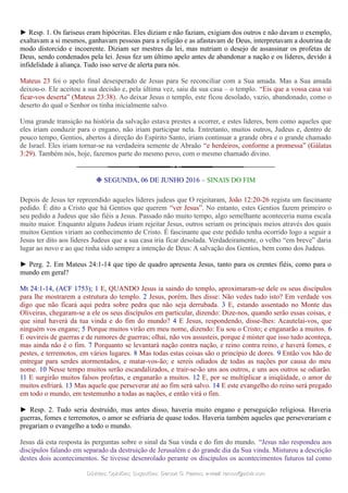 ► Resp. 1. Os fariseus eram hipócritas. Eles diziam e não faziam, exigiam dos outros e não davam o exemplo,
exaltavam a si mesmos, ganhavam pessoas para a religião e as afastavam de Deus, interpretavam a doutrina de
modo distorcido e incoerente. Diziam ser mestres da lei, mas nutriam o desejo de assassinar os profetas de
Deus, sendo condenados pela lei. Jesus fez um último apelo antes de abandonar a nação e os líderes, devido à
infidelidade à aliança. Tudo isso serve de alerta para nós.
Mateus 23 foi o apelo final desesperado de Jesus para Se reconciliar com a Sua amada. Mas a Sua amada
deixou-o. Ele aceitou a sua decisão e, pela última vez, saiu da sua casa – o templo. “Eis que a vossa casa vai
ficar-vos deserta” (Mateus 23:38). Ao deixar Jesus o templo, este ficou desolado, vazio, abandonado, como o
deserto do qual o Senhor os tinha inicialmente salvo.
Uma grande transição na história da salvação estava prestes a ocorrer, e estes líderes, bem como aqueles que
eles iriam conduzir para o engano, não iriam participar nela. Entretanto, muitos outros, Judeus e, dentro de
pouco tempo, Gentios, abertos à direção do Espírito Santo, iriam continuar a grande obra e o grande chamado
de Israel. Eles iriam tornar-se na verdadeira semente de Abraão “e herdeiros, conforme a promessa” (Gálatas
3:29). Também nós, hoje, fazemos parte do mesmo povo, com o mesmo chamado divino.
❉ SEGUNDA, 06 DE JUNHO 2016 – SINAIS DO FIM
Depois de Jesus ter repreendido aqueles líderes judeus que O rejeitaram, João 12:20-26 regista um fascinante
pedido. É dito a Cristo que há Gentios que querem “ver Jesus”. No entanto, estes Gentios fazem primeiro o
seu pedido a Judeus que são fiéis a Jesus. Passado não muito tempo, algo semelhante aconteceria numa escala
muito maior. Enquanto alguns Judeus iriam rejeitar Jesus, outros seriam os principais meios através dos quais
muitos Gentios viriam ao conhecimento de Cristo. É fascinante que este pedido tenha ocorrido logo a seguir a
Jesus ter dito aos líderes Judeus que a sua casa iria ficar desolada. Verdadeiramente, o velho “em breve” daria
lugar ao novo e ao que tinha sido sempre a intenção de Deus: A salvação dos Gentios, bem como dos Judeus.
► Perg. 2. Em Mateus 24:1-14 que tipo de quadro apresenta Jesus, tanto para os crentes fiéis, como para o
mundo em geral?
Mt 24:1-14, (ACF 1753); 1 E, QUANDO Jesus ia saindo do templo, aproximaram-se dele os seus discípulos
para lhe mostrarem a estrutura do templo. 2 Jesus, porém, lhes disse: Não vedes tudo isto? Em verdade vos
digo que não ficará aqui pedra sobre pedra que não seja derrubada. 3 E, estando assentado no Monte das
Oliveiras, chegaram-se a ele os seus discípulos em particular, dizendo: Dize-nos, quando serão essas coisas, e
que sinal haverá da tua vinda e do fim do mundo? 4 E Jesus, respondendo, disse-lhes: Acautelai-vos, que
ninguém vos engane; 5 Porque muitos virão em meu nome, dizendo: Eu sou o Cristo; e enganarão a muitos. 6
E ouvireis de guerras e de rumores de guerras; olhai, não vos assusteis, porque é mister que isso tudo aconteça,
mas ainda não é o fim. 7 Porquanto se levantará nação contra nação, e reino contra reino, e haverá fomes, e
pestes, e terremotos, em vários lugares. 8 Mas todas estas coisas são o princípio de dores. 9 Então vos hão de
entregar para serdes atormentados, e matar-vos-ão; e sereis odiados de todas as nações por causa do meu
nome. 10 Nesse tempo muitos serão escandalizados, e trair-se-ão uns aos outros, e uns aos outros se odiarão.
11 E surgirão muitos falsos profetas, e enganarão a muitos. 12 E, por se multiplicar a iniqüidade, o amor de
muitos esfriará. 13 Mas aquele que perseverar até ao fim será salvo. 14 E este evangelho do reino será pregado
em todo o mundo, em testemunho a todas as nações, e então virá o fim.
► Resp. 2. Tudo seria destruído, mas antes disso, haveria muito engano e perseguição religiosa. Haveria
guerras, fomes e terremotos, o amor se esfriaria de quase todos. Haveria também aqueles que perseverariam e
pregariam o evangelho a todo o mundo.
Jesus dá esta resposta às perguntas sobre o sinal da Sua vinda e do fim do mundo. “Jesus não respondeu aos
discípulos falando em separado da destruição de Jerusalém e do grande dia da Sua vinda. Misturou a descrição
destes dois acontecimentos. Se tivesse desenrolado perante os discípulos os acontecimentos futuros tal como
Dúvidas; Opiniões; Sugestões:Dúvidas; Opiniões; Sugestões: Gerson G. Ramos.Gerson G. Ramos. e-mail:e-mail: ramos@advir.comramos@advir.com
 