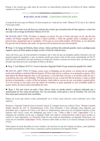 Porque é tão crucial que, para além de ouvirmos as maravilhosas promessas da Palavra de Deus, também
ouçamos os seus avisos?
❉ QUARTA, 08 DE JUNHO – A SEGUNDA VINDA DE JESUS
A resposta de Jesus aqui em Mateus 24 dizia respeito ao “sinal da tua vinda” (Mateus 24:3); isto é, da vinda de
Cristo para reinar.
► Perg. 4. Que outro aviso dá Jesus no contexto dos eventos que ocorrerão antes do Seu regresso, e como tem
isto sido visto ao longo da História? Mateus 24:23-26.
Mt 24:23-26, (ACF 1753); 23 Então, se alguém vos disser: Eis que o Cristo está aqui, ou ali, não lhe deis
crédito; 24 Porque surgirão falsos cristos e falsos profetas, e farão tão grandes sinais e prodígios que, se
possível fora, enganariam até os escolhidos. 25 Eis que eu vo-lo tenho predito. 26 Portanto, se vos disserem:
Eis que ele está no deserto, não saiais. Eis que ele está no interior da casa; não acrediteis.
► Resp. 4. Ao longo da História, falsos cristos e falsos profetas têm realizado grandes sinais e prodígios para
enganar o povo de Deus quanto ao lugar, ao dia e à hora da vinda de Jesus.
Aqui está Jesus, que, de uma perspetiva mundana, não é mais do que um pregador galileu itinerante com um
pequeno grupo de seguidores, e que, no entanto, prediz que muitos virão no Seu nome, pretendendo ser Ele? É
claro que foi exatamente isso que aconteceu ao longo dos séculos e mesmo nos nossos dias, um facto que nos
dá mais uma forte prova da veracidade da Palavra de Deus.
► Perg. 5. Leia Mateus 24:27-31. Como é descrita a Segunda Vinda? O que acontecerá quando Ele voltar?
Mt 24:27-31, (ACF 1753); 27 Porque, assim como o relâmpago sai do oriente e se mostra até ao ocidente,
assim será também a vinda do Filho do homem. 28 Pois onde estiver o cadáver, aí se ajuntarão as águias. 29 E,
logo depois da aflição daqueles dias, o sol escurecerá, e a lua não dará a sua luz, e as estrelas cairão do céu, e
as potências dos céus serão abaladas. 30 Então aparecerá no céu o sinal do Filho do homem; e todas as tribos
da terra se lamentarão, e verão o Filho do homem, vindo sobre as nuvens do céu, com poder e grande glória.
31 E ele enviará os seus anjos com rijo clamor de trombeta, os quais ajuntarão os seus escolhidos desde os
quatro ventos, de uma à outra extremidade dos céus.
► Resp. 5. Ela será visível em toda a Terra. Houve sinais no mundo natural e religioso indicando que a
manifestação de Sua vinda está próxima. Ele virá com poder, muita glória e som de trombeta. Ele virá com
Seus anjos para ressuscitar Seus escolhidos.
Depois de avisar que muitos viriam, pretendendo ser o Cristo, Jesus descreve como realmente será o Seu
regresso.
Primeiro, a Segunda Vinda de Jesus é pessoal e literal. É o próprio Jesus que voltará à Terra. “Porque o mesmo
Senhor descerá do céu” (I Tessalonicenses 4:16). Esta afirmação é uma refutação clara daqueles que
pretendem que o regresso de Cristo é um ideal ou, simplesmente, uma nova era na história humana. O Seu
regresso será visível, como um relâmpago que cruza o céu. “Todo o olho o verá” (Apocalipse 1:7). A
imagética da trombeta revela que a Segunda Vinda será audível, suficientemente audível para acordar os
mortos! E, mais importante, se a Primeira Vinda foi uma vinda em humilhação, na Segunda Vinda Jesus virá
como um rei triunfante (Apocalipse 19:16), vitorioso sobre todos os Seus (e os nossos) inimigos (I Coríntios
15:25).
Numa época de tanta desordem no nosso mundo e de incerteza no que diz respeito ao futuro, como podemos
aprender pessoalmente a obter força e esperança a partir da promessa da Segunda Vinda?
Dúvidas; Opiniões; Sugestões:Dúvidas; Opiniões; Sugestões: Gerson G. Ramos.Gerson G. Ramos. e-mail:e-mail: ramos@advir.comramos@advir.com
 