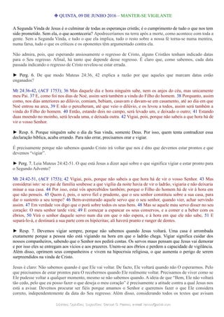 ❉ QUINTA, 09 DE JUNHO 2016 – MANTER-SE VIGILANTE
A Segunda Vinda de Jesus é o culminar de todas as esperanças cristãs; é o cumprimento de tudo o que nos tem
sido prometido. Sem ela, o que aconteceria? Apodreceríamos na terra após a morte, como acontece com toda a
gente. Sem a Segunda Vinda, e tudo o que ela implica, tudo o resto sobre a nossa fé torna-se numa mentira,
numa farsa, tudo o que os críticos e os oponentes têm argumentado contra ela.
Não admira, pois, que esperando ansiosamente o regresso de Cristo, alguns Cristãos tenham indicado datas
para o Seu regresso. Afinal, há tanto que depende desse regresso. É claro que, como sabemos, cada data
passada indicando o regresso de Cristo revelou-se estar errada.
► Perg. 6. De que modo Mateus 24:36, 42 explica a razão por que aqueles que marcam datas estão
enganados?
Mt 24:36-42, (ACF 1753); 36 Mas daquele dia e hora ninguém sabe, nem os anjos do céu, mas unicamente
meu Pai. 37 E, como foi nos dias de Noé, assim será também a vinda do Filho do homem. 38 Porquanto, assim
como, nos dias anteriores ao dilúvio, comiam, bebiam, casavam e davam-se em casamento, até ao dia em que
Noé entrou na arca, 39 E não o perceberam, até que veio o dilúvio, e os levou a todos, assim será também a
vinda do Filho do homem. 40 Então, estando dois no campo, será levado um, e deixado o outro; 41 Estando
duas moendo no moinho, será levada uma, e deixada outra. 42 Vigiai, pois, porque não sabeis a que hora há de
vir o vosso Senhor.
► Resp. 6. Porque ninguém sabe o dia da Sua vinda, somente Deus. Por isso, quem tenta contradizer essa
declaração bíblica, acaba errando. Para não errar, precisamos orar e vigiar.
É precisamente porque não sabemos quando Cristo irá voltar que nos é dito que devemos estar prontos e que
devemos “vigiar”.
► Perg. 7. Leia Mateus 24:42-51. O que está Jesus a dizer aqui sobre o que significa vigiar e estar pronto para
o Segundo Advento?
Mt 24:42-51, (ACF 1753); 42 Vigiai, pois, porque não sabeis a que hora há de vir o vosso Senhor. 43 Mas
considerai isto: se o pai de família soubesse a que vigília da noite havia de vir o ladrão, vigiaria e não deixaria
minar a sua casa. 44 Por isso, estai vós apercebidos também; porque o Filho do homem há de vir à hora em
que não penseis. 45 Quem é, pois, o servo fiel e prudente, que o seu senhor constituiu sobre a sua casa, para
dar o sustento a seu tempo? 46 Bem-aventurado aquele servo que o seu senhor, quando vier, achar servindo
assim. 47 Em verdade vos digo que o porá sobre todos os seus bens. 48 Mas se aquele mau servo disser no seu
coração: O meu senhor tarde virá; 49 E começar a espancar os seus conservos, e a comer e a beber com os
ébrios, 50 Virá o senhor daquele servo num dia em que o não espera, e à hora em que ele não sabe, 51 E
separá-lo-á, e destinará a sua parte com os hipócritas; ali haverá pranto e ranger de dentes.
► Resp. 7. Devemos vigiar sempre, porque não sabemos quando Jesus voltará. Uma casa é arrombada
exatamente porque a pessoa não está vigiando na hora em que o ladrão chega. Vigiar significa cuidar dos
nossos companheiros, sabendo que o Senhor nos pedirá contas. Os servos maus pensam que Jesus vai demorar
e por isso eles se entregam aos vícios e aos prazeres. Unem-se aos ébrios e perdem a capacidade de vigilância.
Além disso, oprimem seus companheiros e vivem na hipocrisia religiosa, o que aumenta o perigo de serem
surpreendidos na vinda de Cristo.
Jesus é claro: Não sabemos quando é que Ele vai voltar. De facto, Ele voltará quando não O esperarmos. Pelo
que precisamos de estar prontos para O recebermos quando Ele realmente voltar. Precisamos de viver como se
Ele pudesse voltar a qualquer momento, mesmo se não sabemos quando. A ideia de que “Bem, Ele não voltará
tão cedo, pelo que eu posso fazer o que deseja o meu coração” é precisamente a atitude contra a qual Jesus nos
está a avisar. Devemos procurar ser fiéis porque amamos o Senhor e queremos fazer o que Ele considera
correto, independentemente da data do Seu regresso. Além disso, considerando todos os textos que avisam
Dúvidas; Opiniões; Sugestões:Dúvidas; Opiniões; Sugestões: Gerson G. Ramos.Gerson G. Ramos. e-mail:e-mail: ramos@advir.comramos@advir.com
 