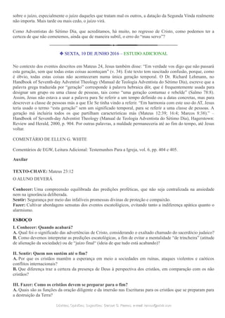 sobre o juízo, especialmente o juízo daqueles que tratam mal os outros, a datação da Segunda Vinda realmente
não importa. Mais tarde ou mais cedo, o juízo virá.
Como Adventistas do Sétimo Dia, que acreditamos, há muito, no regresso de Cristo, como podemos ter a
certeza de que não cometemos, ainda que de maneira subtil, o erro do “mau servo”?
❉ SEXTA, 10 DE JUNHO 2016 – ESTUDO ADICIONAL
No contexto dos eventos descritos em Mateus 24, Jesus também disse: “Em verdade vos digo que não passará
esta geração, sem que todas estas coisas aconteçam” (v. 34). Este texto tem suscitado confusão, porque, como
é óbvio, todas estas coisas não aconteceram numa única geração temporal. O Dr. Richard Lehmann, no
Handbook of Seventh-day Adventist Theology (Manual de Teologia Adventista do Sétimo Dia), escreve que a
palavra grega traduzida por “geração” corresponde à palavra hebraica dôr, que é frequentemente usada para
designar um grupo ou uma classe de pessoas, tais como “uma geração contumaz e rebelde” (Salmo 78:8).
Assim, Jesus não estava a usar a palavra para Se referir a um tempo definido ou a datas concretas, mas para
descrever a classe de pessoas más a que Ele Se tinha vindo a referir. “Em harmonia com este uso do AT, Jesus
teria usado o termo “esta geração” sem um significado temporal, para se referir a uma classe de pessoas. A
geração má incluiria todos os que partilham características más (Mateus 12:39; 16:4; Marcos 8:38).” –
Handbook of Seventh-day Adventist Theology (Manual de Teologia Adventista do Sétimo Dia), Hagerstown:
Review and Herald, 2000, p. 904. Por outras palavras, a maldade permaneceria até ao fim do tempo, até Jesus
voltar.
COMENTÁRIO DE ELLEN G. WHITE
Comentários de EGW, Leitura Adicional: Testemunhos Para a Igreja, vol. 6, pp. 404 e 405.
Auxilar
TEXTO-CHAVE: Mateus 23:12
O ALUNO DEVERÁ
Conhecer: Uma compreensão equilibrada das predições proféticas, que não seja centralizada na ansiedade
nem na ignorância deliberada.
Sentir: Segurança por meio das infalíveis promessas divinas de proteção e compaixão.
Fazer: Cultivar abordagens sensatas dos eventos escatológicos, evitando tanto a indiferença apática quanto o
alarmismo.
ESBOÇO
I. Conhecer: Quando acabará?
A. Qual foi o significado das advertências de Cristo, considerando o exaltado chamado do sacerdócio judaico?
B. Como devemos interpretar as predições escatológicas, a fim de evitar a mentalidade “de trincheira” (atitude
de alienação da sociedade) ou de “juízo final“ (ideia de que tudo está acabando)?
II. Sentir: Quem nos sustém até o fim?
A. Por que os cristãos mantêm a esperança em meio a sociedades em ruínas, ataques violentos e caóticos
conflitos internacionais?
B. Que diferença traz a certeza da presença de Deus à perspectiva dos cristãos, em comparação com os não
cristãos?
III. Fazer: Como os cristãos devem se preparar para o fim?
A. Quais são as funções da oração diligente e da imersão nas Escrituras para os cristãos que se preparam para
a destruição da Terra?
Dúvidas; Opiniões; Sugestões:Dúvidas; Opiniões; Sugestões: Gerson G. Ramos.Gerson G. Ramos. e-mail:e-mail: ramos@advir.comramos@advir.com
 