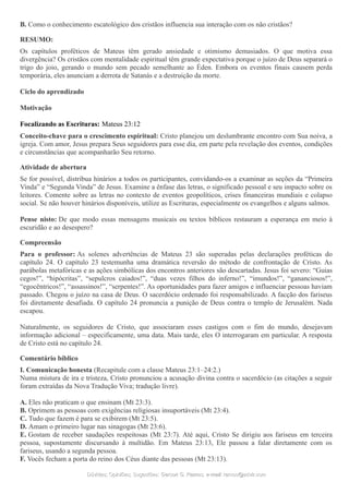 B. Como o conhecimento escatológico dos cristãos influencia sua interação com os não cristãos?
RESUMO:
Os capítulos proféticos de Mateus têm gerado ansiedade e otimismo demasiados. O que motiva essa
divergência? Os cristãos com mentalidade espiritual têm grande expectativa porque o juízo de Deus separará o
trigo do joio, gerando o mundo sem pecado semelhante ao Éden. Embora os eventos finais causem perda
temporária, eles anunciam a derrota de Satanás e a destruição da morte.
Ciclo do aprendizado
Motivação
Focalizando as Escrituras: Mateus 23:12
Conceito-chave para o crescimento espiritual: Cristo planejou um deslumbrante encontro com Sua noiva, a
igreja. Com amor, Jesus prepara Seus seguidores para esse dia, em parte pela revelação dos eventos, condições
e circunstâncias que acompanharão Seu retorno.
Atividade de abertura
Se for possível, distribua hinários a todos os participantes, convidando-os a examinar as seções da “Primeira
Vinda” e “Segunda Vinda” de Jesus. Examine a ênfase das letras, o significado pessoal e seu impacto sobre os
leitores. Comente sobre as letras no contexto de eventos geopolíticos, crises financeiras mundiais e colapso
social. Se não houver hinários disponíveis, utilize as Escrituras, especialmente os evangelhos e alguns salmos.
Pense nisto: De que modo essas mensagens musicais ou textos bíblicos restauram a esperança em meio à
escuridão e ao desespero?
Compreensão
Para o professor: As solenes advertências de Mateus 23 são superadas pelas declarações proféticas do
capítulo 24. O capítulo 23 testemunha uma dramática reversão do método de confrontação de Cristo. As
parábolas metafóricas e as ações simbólicas dos encontros anteriores são descartadas. Jesus foi severo: “Guias
cegos!”, “hipócritas”, “sepulcros caiados!”, “duas vezes filhos do inferno!”, “imundos!”, “gananciosos!”,
“egocêntricos!”, “assassinos!”, “serpentes!”. As oportunidades para fazer amigos e influenciar pessoas haviam
passado. Chegou o juízo na casa de Deus. O sacerdócio ordenado foi responsabilizado. A facção dos fariseus
foi diretamente desafiada. O capítulo 24 pronuncia a punição de Deus contra o templo de Jerusalém. Nada
escapou.
Naturalmente, os seguidores de Cristo, que associaram esses castigos com o fim do mundo, desejavam
informação adicional – especificamente, uma data. Mais tarde, eles O interrogaram em particular. A resposta
de Cristo está no capítulo 24.
Comentário bíblico
I. Comunicação honesta (Recapitule com a classe Mateus 23:1–24:2.)
Numa mistura de ira e tristeza, Cristo pronunciou a acusação divina contra o sacerdócio (as citações a seguir
foram extraídas da Nova Tradução Viva; tradução livre).
A. Eles não praticam o que ensinam (Mt 23:3).
B. Oprimem as pessoas com exigências religiosas insuportáveis (Mt 23:4).
C. Tudo que fazem é para se exibirem (Mt 23:5).
D. Amam o primeiro lugar nas sinagogas (Mt 23:6).
E. Gostam de receber saudações respeitosas (Mt 23:7). Até aqui, Cristo Se dirigiu aos fariseus em terceira
pessoa, supostamente discursando à multidão. Em Mateus 23:13, Ele passou a falar diretamente com os
fariseus, usando a segunda pessoa.
F. Vocês fecham a porta do reino dos Céus diante das pessoas (Mt 23:13).
Dúvidas; Opiniões; Sugestões:Dúvidas; Opiniões; Sugestões: Gerson G. Ramos.Gerson G. Ramos. e-mail:e-mail: ramos@advir.comramos@advir.com
 