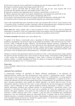 G. Devoram as casas das viúvas, justificando sua injustiça por meio de longas orações (Mt 23:14).
H. Fingem ser piedosos porque fazem longas orações (Mt 23:14).
I. Tornam a pessoa convertida filha do inferno duas vezes mais do que vocês mesmos (Mt 23:15).
J. Dizem que não significa nada jurar “pelo templo de Deus” (Mt 23:16).
K. Ignoram os aspectos mais importantes da lei: a justiça, a misericórdia e a fé (Mt 23:23).
L. Filtram a água para não engolir um mosquito acidentalmente, mas engolem um camelo (Mt 23:24).
M. O interior de vocês é imundo, cheio de rapina e intemperança (Mt 23:25).
N. No exterior vocês parecem justos, mas seu coração está cheio de hipocrisia e rebeldia (Mt 23:28).
O. Testificam contra si mesmos que são descendentes daqueles que assassinaram os profetas.
Vocês serão responsabilizados pelo assassinato de todo o povo piedoso (Mt 23:29-35). Cristo enunciou essas
15 acusações contra o sacerdócio corrupto e antecipou a falta de arrependimento deles, refletida nos termos de
punição que Ele ditou contra os fariseus: completa desolação e destruição do templo.
Pense nisto: Que solene verdade sobre o senso de justiça de Cristo é ensinada por meio do julgamento
transmitido ao sacerdócio? Como essa compreensão reforça nosso próprio senso de responsabilidade para com
os sagrados deveres que nos foram confiados como membros do sacerdócio real de Cristo?
II. Futuro assustador (Recapitule com a classe Mateus 24.)
O capítulo 24 de Mateus é mencionado como o apocalipse de Mateus porque Cristo mesclou expressões
proféticas e apocalípticas. Seu discurso surgiu de um pedido dos discípulos: “Que sinal haverá da Tua vinda”?
O termo “vinda” é traduzido do grego “parousia”, que basicamente significa “presença”. Antigamente, esse
termo revelava dois sentidos específicos: A) Uma expressão de culto significando uma divindade oculta, que
revela sua presença por meio de manifestação de poder, e alguém cuja presença é celebrada por seguidores do
culto, ou B) terminologia oficial para pessoas com altas posições (por exemplo, imperadores) fazendo visitas
provinciais. Cristo Se qualifica para as duas perspectivas – divindade velada e realeza.
Quando os escritores neotestamentários aplicam essa palavra a Cristo, o termo parousia quase sempre significa
Seu glorioso advento messiânico para o juízo cósmico no fim dos tempos. Curiosamente, embora Mateus seja
o único escritor dos evangelhos que empregou o termo, Paulo o utilizou com frequência. É importante
salientar, também, a evidente dependência de Paulo em relação ao Evangelho de Mateus para escrever seus
pensamentos apocalípticos em 1 e 2 Tessalonicenses.
Pense nisto:
Como a divindade velada de Cristo e Sua realeza são reveladas nas narrativas dos evangelhos? E nos escritos
apostólicos?
Aplicação Para o professor:
A compreensão teológica do apocalipse de Mateus influencia grandemente a sua aplicação. Os
dispensacionalistas ensinam que antes da parousia de Cristo ocorrerá o “arrebatamento secreto”, variando
entre três anos e meio ou sete anos antes da volta de Jesus. Durante esse “arrebatamento”, os crentes genuínos
serão levados ao Céu, deixando para trás os falsos crentes. Entre o arrebatamento e o regresso de Cristo, o
restante dos habitantes da Terra terá uma segunda chance para o arrependimento. Os amilenialistas interpretam
toda a literatura apocalíptica como símbolo do conflito espiritual e do triunfo final de Cristo. Os pós-
milenialistas explicam o retorno de Cristo como o evento culminante dos mil anos de progressiva iluminação
durante o qual os habitantes da Terra superam tendências imaturas relacionadas à violência e conflito, e
utilizam descobertas científicas para combater doenças. Os pré-milenialistas e historicistas (classe a que
pertencem os Adventistas do Sétimo Dia) creem que as predições de Cristo têm cumprimento literal e
histórico, não apenas simbólico. Esses pontos de vista resultam de uma compreensão bíblica de como será
resolvido o conflito espiritual entre Cristo e Satanás, o qual não pode ser remediado pelo entendimento
progressivo, mas será solucionado apenas por intervenção divina. A segunda vinda de Cristo celebrará a
redenção dos justos e executará a destruição dos ímpios. Oportunidades adicionais para o arrependimento não
serão concedidas porque não haverá um “período de segunda chance”. A volta de Jesus significará a reunião
de Sua família e a destruição final de todo o mal.
Dúvidas; Opiniões; Sugestões:Dúvidas; Opiniões; Sugestões: Gerson G. Ramos.Gerson G. Ramos. e-mail:e-mail: ramos@advir.comramos@advir.com
 