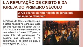 10
2. Os pilares da notoriedade da igreja que
nasceu no Cenáculo.
A Palavra de Deus revela-nos que
a igreja nascida no cenáculo, após
ter sido revestida de poder (At 1.8;
2.1-13), e ter um crescimento inicial
que saltou dos “quase 120” para os
quase três mil, perseverava “na
doutrina dos apóstolos, e na
comunhão, e no partir do pão, e
nas orações” (At 2.42).
I. A REPUTAÇÃO DE CRISTO E DA
IGREJA DO PRIMEIRO SÉCULO
 