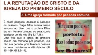 12
3. Uma igreja formada por pessoas comuns.
É muito perigoso idealizar o passado
ou pessoas. Tiago falou acerca desse
assunto ao dizer que o profeta Elias
era um homem comum, ou seja, como
qualquer um de nós (Tg 5.17,18).
Uma vez que a igreja do primeiro
século era formada por pessoas, ela
não era perfeita, pois também possuia
os seus problemas e dificuldades (At
15.1-39; Gl 2.9-14).
I. A REPUTAÇÃO DE CRISTO E DA
IGREJA DO PRIMEIRO SÉCULO
 