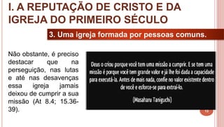 13
3. Uma igreja formada por pessoas comuns.
Não obstante, é preciso
destacar que na
perseguição, nas lutas
e até nas desavenças
essa igreja jamais
deixou de cumprir a sua
missão (At 8.4; 15.36-
39).
I. A REPUTAÇÃO DE CRISTO E DA
IGREJA DO PRIMEIRO SÉCULO
 