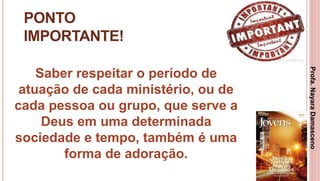15
PONTO
IMPORTANTE!
Saber respeitar o período de
atuação de cada ministério, ou de
cada pessoa ou grupo, que serve a
Deus em uma determinada
sociedade e tempo, também é uma
forma de adoração.
Profa.NayaraDamasceno
 