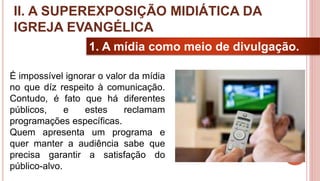 17
1. A mídia como meio de divulgação.
É impossível ignorar o valor da mídia
no que díz respeito à comunicação.
Contudo, é fato que há diferentes
públicos, e estes reclamam
programações específicas.
Quem apresenta um programa e
quer manter a audiência sabe que
precisa garantir a satisfação do
público-alvo.
II. A SUPEREXPOSIÇÃO MIDIÁTICA DA
IGREJA EVANGÉLICA
 