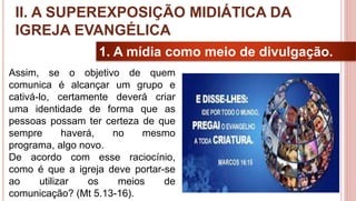 18
1. A mídia como meio de divulgação.
Assim, se o objetivo de quem
comunica é alcançar um grupo e
cativá-lo, certamente deverá criar
uma identidade de forma que as
pessoas possam ter certeza de que
sempre haverá, no mesmo
programa, algo novo.
De acordo com esse raciocínio,
como é que a igreja deve portar-se
ao utilizar os meios de
comunicação? (Mt 5.13-16).
II. A SUPEREXPOSIÇÃO MIDIÁTICA DA
IGREJA EVANGÉLICA
 