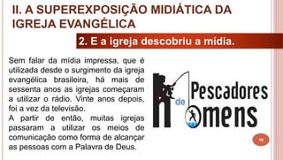 19
2. E a igreja descobriu a mídia.
Sem falar da mídia impressa, que é
utilizada desde o surgimento da igreja
evangélica brasileira, há mais de
sessenta anos as igrejas começaram
a utilizar o rádio. Vinte anos depois,
foi a vez da televisão.
A partir de então, muitas igrejas
passaram a utilizar os meios de
comunicação como forma de alcançar
as pessoas com a Palavra de Deus.
II. A SUPEREXPOSIÇÃO MIDIÁTICA DA
IGREJA EVANGÉLICA
 