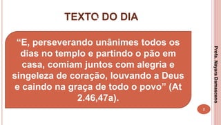 TEXTO DO DIA
2
“
“E, perseverando unânimes todos os
dias no templo e partindo o pão em
casa, comiam juntos com alegria e
singeleza de coração, louvando a Deus
e caindo na graça de todo o povo” (At
2.46,47a).
Profa.NayaraDamasceno
 