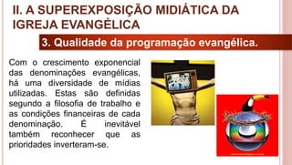 20
3. Qualidade da programação evangélica.
Com o crescimento exponencial
das denominações evangélicas,
há uma diversidade de mídias
utilizadas. Estas são definidas
segundo a filosofia de trabalho e
as condições financeiras de cada
denominação. É inevitável
também reconhecer que as
prioridades inverteram-se.
II. A SUPEREXPOSIÇÃO MIDIÁTICA DA
IGREJA EVANGÉLICA
 
