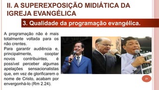 21
3. Qualidade da programação evangélica.
A programação não é mais
totalmente voltada para os
não crentes.
Para garantir audiência e,
principalmente, cooptar
novos contribuintes, é
possível perceber algumas
apelações sensacionalistas
que, em vez de glorificarem o
nome de Cristo, acabam por
envergonhá-lo (Rm 2.24).
II. A SUPEREXPOSIÇÃO MIDIÁTICA DA
IGREJA EVANGÉLICA
 