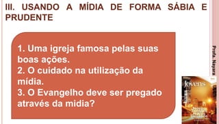 III. USANDO A MÍDIA DE FORMA SÁBIA E
PRUDENTE
24
1. Uma igreja famosa pelas suas
boas ações.
2. O cuidado na utilização da
mídia.
3. O Evangelho deve ser pregado
através da midia?
Profa.NayaraDamasceno
 
