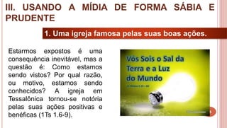 25
1. Uma igreja famosa pelas suas boas ações.
Estarmos expostos é uma
consequência inevitável, mas a
questão é: Como estamos
sendo vistos? Por qual razão,
ou motivo, estamos sendo
conhecidos? A igreja em
Tessalônica tornou-se notória
pelas suas ações positivas e
benéficas (1Ts 1.6-9).
III. USANDO A MÍDIA DE FORMA SÁBIA E
PRUDENTE
 