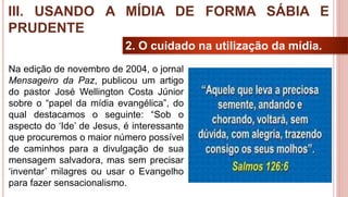 26
2. O cuidado na utilização da mídia.
Na edição de novembro de 2004, o jornal
Mensageiro da Paz, publicou um artigo
do pastor José Wellington Costa Júnior
sobre o “papel da mídia evangélica”, do
qual destacamos o seguinte: “Sob o
aspecto do ‘Ide’ de Jesus, é interessante
que procuremos o maior número possível
de caminhos para a divulgação de sua
mensagem salvadora, mas sem precisar
‘inventar’ milagres ou usar o Evangelho
para fazer sensacionalismo.
III. USANDO A MÍDIA DE FORMA SÁBIA E
PRUDENTE
 