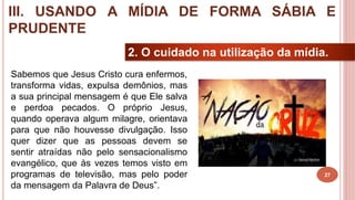 27
2. O cuidado na utilização da mídia.
Sabemos que Jesus Cristo cura enfermos,
transforma vidas, expulsa demônios, mas
a sua principal mensagem é que Ele salva
e perdoa pecados. O próprio Jesus,
quando operava algum milagre, orientava
para que não houvesse divulgação. Isso
quer dizer que as pessoas devem se
sentir atraídas não pelo sensacionalismo
evangélico, que às vezes temos visto em
programas de televisão, mas pelo poder
da mensagem da Palavra de Deus”.
III. USANDO A MÍDIA DE FORMA SÁBIA E
PRUDENTE
 