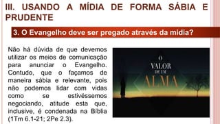 28
3. O Evangelho deve ser pregado através da midia?
Não há dúvida de que devemos
utilizar os meios de comunicação
para anunciar o Evangelho.
Contudo, que o façamos de
maneira sábia e relevante, pois
não podemos lidar com vidas
como se estivéssemos
negociando, atitude esta que,
inclusive, é condenada na Bíblia
(1Tm 6.1-21; 2Pe 2.3).
III. USANDO A MÍDIA DE FORMA SÁBIA E
PRUDENTE
 