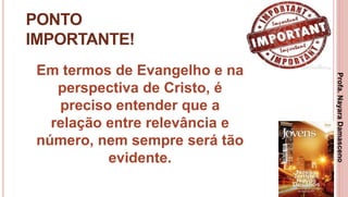 31
PONTO
IMPORTANTE!
Em termos de Evangelho e na
perspectiva de Cristo, é
preciso entender que a
relação entre relevância e
número, nem sempre será tão
evidente.
Profa.NayaraDamasceno
 