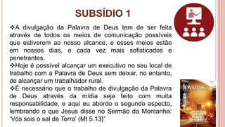 SUBSÍDIO 1
32
A divulgação da Palavra de Deus tem de ser feita
através de todos os meios de comunicação possíveis
que estiverem ao nosso alcance, e esses meios estão
em nossos dias, e cada vez mais sofisticados e
penetrantes.
Hoje é possível alcançar um executivo no seu local de
trabalho com a Palavra de Deus sem deixar, no entanto,
de alcançar um trabalhador rural.
É necessário que o trabalho de divulgação da Palavra
de Deus através da mídia seja feito com muita
responsabilidade, e aqui eu abordo o segundo aspecto,
lembrando o que Jesus disse no Sermão da Montanha:
‘Vós sois o sal da Terra’ (Mt 5.13}”
 