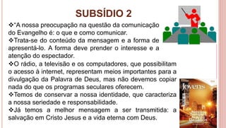 SUBSÍDIO 2
33
O rádio, a televisão e os computadores, que possibilitam
o acesso à internet, representam meios importantes para a
divulgação da Palavra de Deus, mas não devemos copiar
nada do que os programas seculares oferecem.
Temos de conservar a nossa identidade, que caracteriza
a nossa seriedade e responsabilidade.
Já temos a melhor mensagem a ser transmitida: a
salvação em Cristo Jesus e a vida eterna com Deus.
“A nossa preocupação na questão da comunicação
do Evangelho é: o que e como comunicar.
Trata-se do conteúdo da mensagem e a forma de
apresentá-lo. A forma deve prender o interesse e a
atenção do espectador.
 