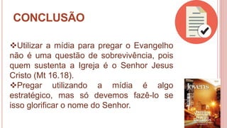 34
CONCLUSÃO
Utilizar a mídia para pregar o Evangelho
não é uma questão de sobrevivência, pois
quem sustenta a Igreja é o Senhor Jesus
Cristo (Mt 16.18).
Pregar utilizando a mídia é algo
estratégico, mas só devemos fazê-lo se
isso glorificar o nome do Senhor.
 