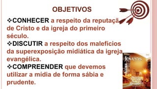 OBJETIVOS
4
CONHECER a respeito da reputação
de Cristo e da igreja do primeiro
século.
DISCUTIR a respeito dos malefícios
da superexposição midiática da igreja
evangélica.
COMPREENDER que devemos
utilizar a mídia de forma sábia e
prudente.
 