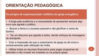 ORIENTAÇÃO PEDAGÓGICA
5
Os perigos da superexposição midiática da igreja evangélica:
• A briga pela audiência e a necessidade de apresentar sempre algo
novo que agrade o público.
• Buscar a fama e o sucesso pessoal e não glorificar o nome do
Senhor.
• Ter um discurso que agrade a todos, dando enfoque às mensagens
de autoajuda.
• Criar a impressão de que o crescimento da igreja se dá única e
exclusivamente pela utilização da mídia.
• Utilizar todos os recursos financeiros para pagar programas de
televisão e não investir em missões ou na própria igreja.
 