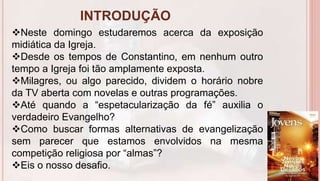 INTRODUÇÃO
6
Neste domingo estudaremos acerca da exposição
midiática da Igreja.
Desde os tempos de Constantino, em nenhum outro
tempo a Igreja foi tão amplamente exposta.
Milagres, ou algo parecido, dividem o horário nobre
da TV aberta com novelas e outras programações.
Até quando a “espetacularização da fé” auxilia o
verdadeiro Evangelho?
Como buscar formas alternativas de evangelização
sem parecer que estamos envolvidos na mesma
competição religiosa por “almas”?
Eis o nosso desafio.
 