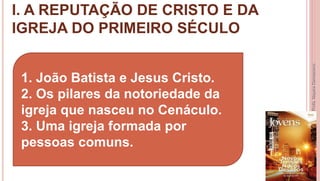 I. A REPUTAÇÃO DE CRISTO E DA
IGREJA DO PRIMEIRO SÉCULO
7
Profa.NayaraDamasceno
1. João Batista e Jesus Cristo.
2. Os pilares da notoriedade da
igreja que nasceu no Cenáculo.
3. Uma igreja formada por
pessoas comuns.
 