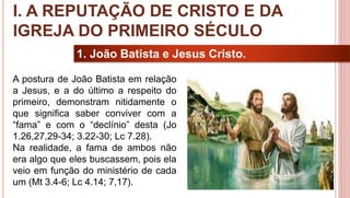 8
1. João Batista e Jesus Cristo.
A postura de João Batista em relação
a Jesus, e a do último a respeito do
primeiro, demonstram nitidamente o
que significa saber conviver com a
“fama” e com o “declínio” desta (Jo
1.26,27,29-34; 3.22-30; Lc 7.28).
Na realidade, a fama de ambos não
era algo que eles buscassem, pois ela
veio em função do ministério de cada
um (Mt 3.4-6; Lc 4.14; 7,17).
I. A REPUTAÇÃO DE CRISTO E DA
IGREJA DO PRIMEIRO SÉCULO
 
