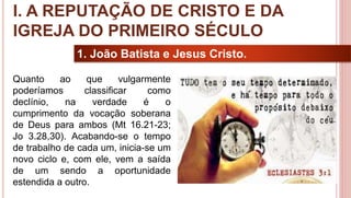 9
1. João Batista e Jesus Cristo.
Quanto ao que vulgarmente
poderíamos classificar como
declínio, na verdade é o
cumprimento da vocação soberana
de Deus para ambos (Mt 16.21-23;
Jo 3.28,30). Acabando-se o tempo
de trabalho de cada um, inicia-se um
novo ciclo e, com ele, vem a saída
de um sendo a oportunidade
estendida a outro.
I. A REPUTAÇÃO DE CRISTO E DA
IGREJA DO PRIMEIRO SÉCULO
 