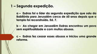 1 – Segunda expedição.
a – Esdras foi o líder da segunda expedição que saiu da
Babilônia para Jerusalém cerca de 60 anos depois que o
templo foi reconstruído. Ed. 7.
b – Ao chegar em Jerusalém Esdras encontrou um povo
sem espiritualidade e com muitos abusos.
c – Esdras fez cessar esses abusos e iniciou uma grande
reforma.
 