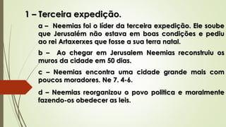 1 – Terceira expedição.
a – Neemias foi o líder da terceira expedição. Ele soube
que Jerusalém não estava em boas condições e pediu
ao rei Artaxerxes que fosse a sua terra natal.
b – Ao chegar em Jerusalem Neemias reconstruiu os
muros da cidade em 50 dias.
c – Neemias encontra uma cidade grande mais com
poucos moradores. Ne 7. 4-6.
d – Neemias reorganizou o povo politica e moralmente
fazendo-os obedecer as leis.
 