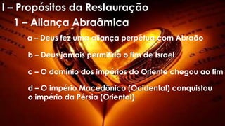 I – Propósitos da Restauração
1 – Aliança Abraâmica
a – Deus fez uma aliança perpétua com Abraão
b – Deus jamais permitiria o fim de Israel
c – O domínio dos impérios do Oriente chegou ao fim
d – O império Macedônico (Ocidental) conquistou
o império da Pérsia (Oriental)
 