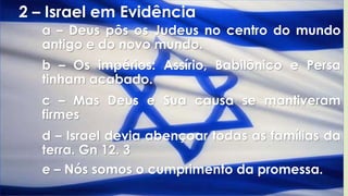 2 – Israel em Evidência
a – Deus pôs os Judeus no centro do mundo
antigo e do novo mundo.
b – Os impérios: Assírio, Babilônico e Persa
tinham acabado.
c – Mas Deus e Sua causa se mantiveram
firmes
d – Israel devia abençoar todas as famílias da
terra. Gn 12. 3
e – Nós somos o cumprimento da promessa.
 
