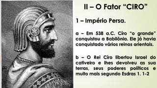 II – O Fator “CIRO”
1 – Império Persa.
a – Em 538 a.C. Círo “o grande”
conquistou a Babilônia. Ele já havia
conquistado vários reinos orientais.
b – O Rei Círo libertou Israel do
cativeiro e lhes devolveu as sua
terras, seus poderes políticos e
muito mais segundo Esdras 1. 1-2
 