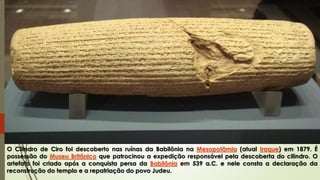 O Cilindro de Ciro foi descoberto nas ruínas da Babilônia na Mesopotâmia (atual Iraque) em 1879. É
possessão do Museu Britânico que patrocinou a expedição responsável pela descoberta do cilindro. O
artefato foi criado após a conquista persa da Babilônia em 539 a.C. e nele consta a declaração da
reconstrução do templo e a repatriação do povo Judeu.
 