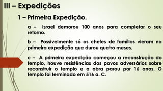III – Expedições
1 – Primeira Expedição.
a – Israel demorou 100 anos para completar o seu
retorno.
b – Possivelmente só os chefes de famílias vieram na
primeira expedição que durou quatro meses.
c – A primeira expedição começou a reconstrução do
templo, houve resistências dos povos adversários sobre
reconstruir o templo e a obra parou por 16 anos. O
templo foi terminado em 516 a. C.
 