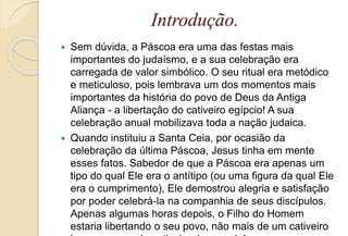 Introdução.
 Sem dúvida, a Páscoa era uma das festas mais
importantes do judaísmo, e a sua celebração era
carregada de valor simbólico. O seu ritual era metódico
e meticuloso, pois lembrava um dos momentos mais
importantes da história do povo de Deus da Antiga
Aliança - a libertação do cativeiro egípcio! A sua
celebração anual mobilizava toda a nação judaica.
 Quando instituiu a Santa Ceia, por ocasião da
celebração da última Páscoa, Jesus tinha em mente
esses fatos. Sabedor de que a Páscoa era apenas um
tipo do qual Ele era o antítipo (ou uma figura da qual Ele
era o cumprimento), Ele demostrou alegria e satisfação
por poder celebrá-la na companhia de seus discípulos.
Apenas algumas horas depois, o Filho do Homem
estaria libertando o seu povo, não mais de um cativeiro
 